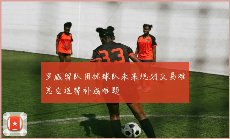 罗威留队困扰球队未来规划交易难觅合适替补成难题
