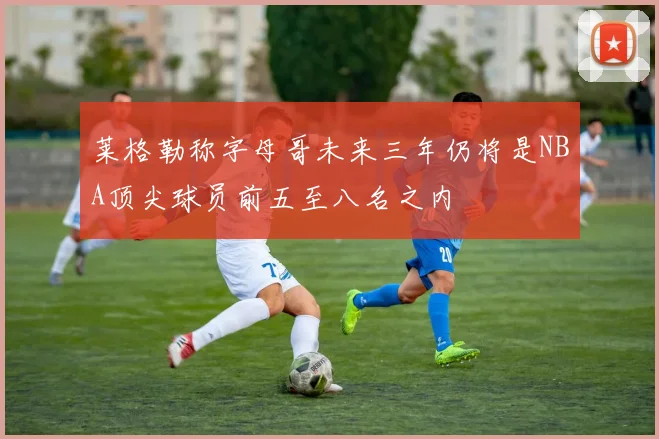 莱格勒称字母哥未来三年仍将是NBA顶尖球员前五至八名之内