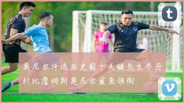 奥尼尔评选历史前十关键先生乔丹科比詹姆斯奥尼尔鲨鱼领衔