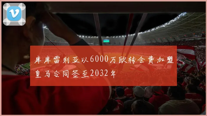 库库雷利亚以6000万欧转会费加盟皇马合同签至2032年