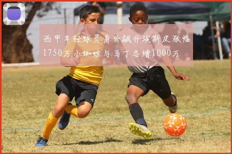 西甲年轻球员身价飙升埃斯皮涨幅1750万小蜘蛛与马丁各增1000万