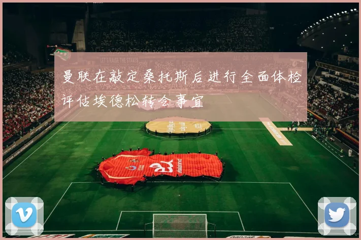 曼联在敲定桑托斯后进行全面体检评估埃德松转会事宜