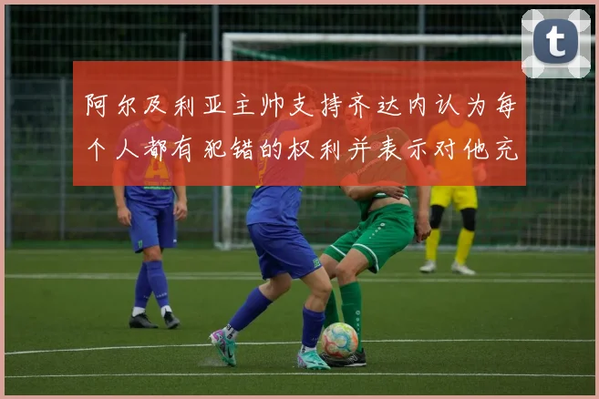 阿尔及利亚主帅支持齐达内认为每个人都有犯错的权利并表示对他充满信心