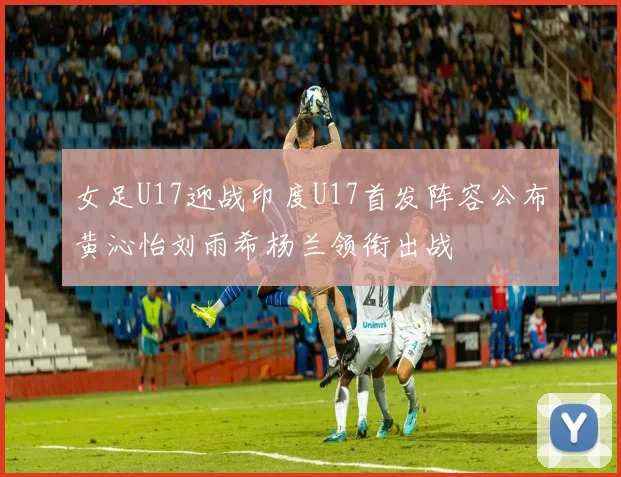 女足U17迎战印度U17首发阵容公布黄沁怡刘雨希杨兰领衔出战