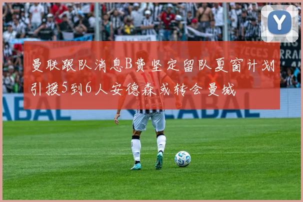 曼联跟队消息B费坚定留队夏窗计划引援5到6人安德森或转会曼城