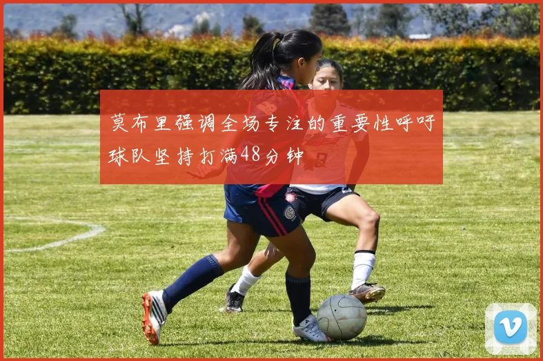 莫布里强调全场专注的重要性呼吁球队坚持打满48分钟